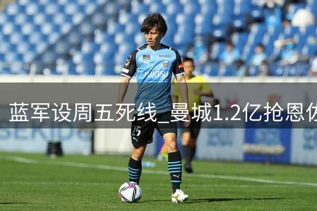蓝军设周五死线 曼城1.2亿抢恩佐牵动罗德里未来