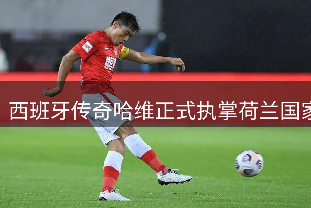 西班牙传奇哈维正式执掌荷兰国家队帅印