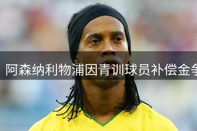 阿森纳利物浦因青训球员补偿金争议将诉诸法庭